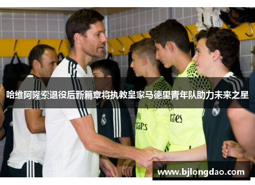 哈维阿隆索退役后新篇章将执教皇家马德里青年队助力未来之星