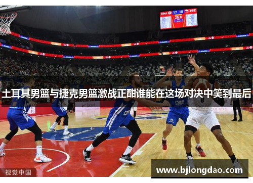 土耳其男篮与捷克男篮激战正酣谁能在这场对决中笑到最后
