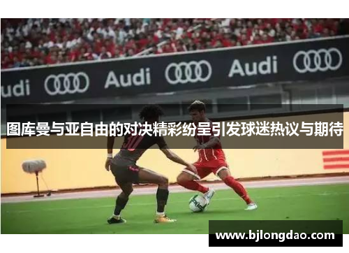 图库曼与亚自由的对决精彩纷呈引发球迷热议与期待