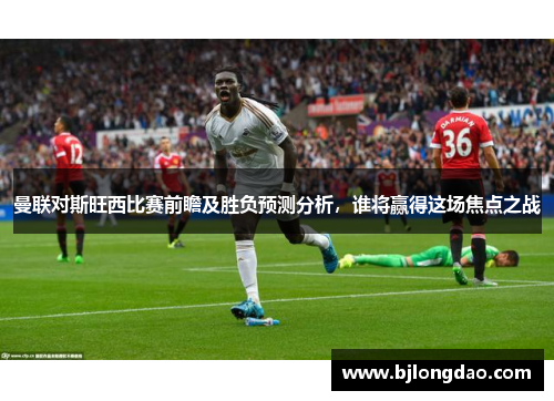 曼联对斯旺西比赛前瞻及胜负预测分析，谁将赢得这场焦点之战